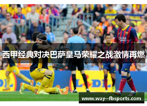 西甲经典对决巴萨皇马荣耀之战激情再燃