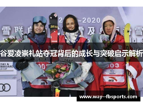 谷爱凌崇礼站夺冠背后的成长与突破启示解析 谷爱凌崇礼站夺冠背后的成长与突破启示解析
