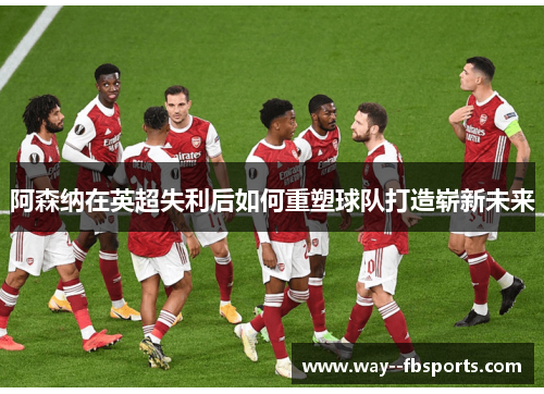 阿森纳在英超失利后如何重塑球队打造崭新未来