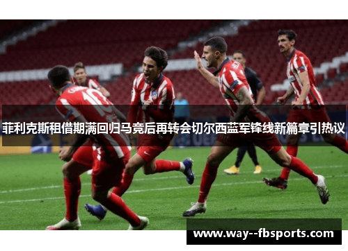 菲利克斯租借期满回归马竞后再转会切尔西蓝军锋线新篇章引热议 菲利克斯租借期满回归马竞后再转会切尔西蓝军锋线新篇章引热议